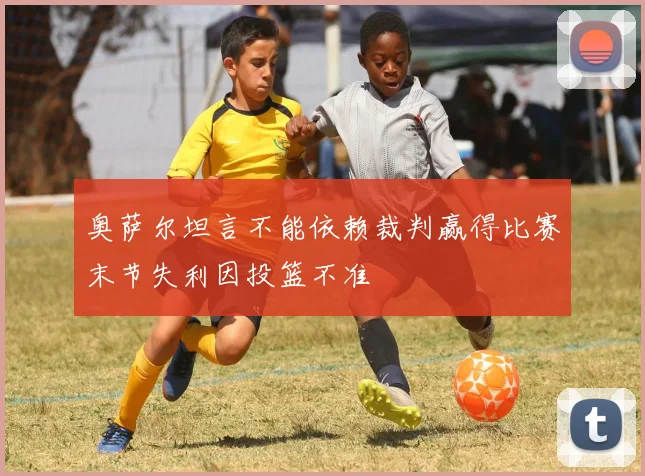 奥萨尔坦言不能依赖裁判赢得比赛末节失利因投篮不准