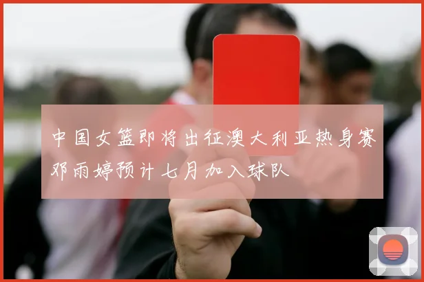 中国女篮即将出征澳大利亚热身赛邓雨婷预计七月加入球队