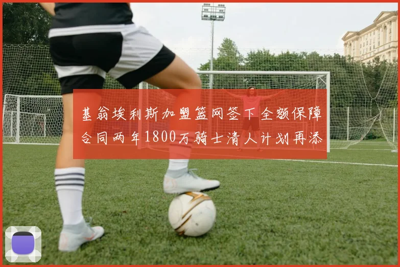 基翁埃利斯加盟篮网签下全额保障合同两年1800万骑士清人计划再添新动态