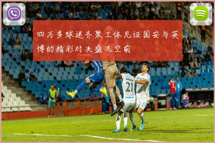四万多球迷齐聚工体见证国安与英博的精彩对决盛况空前