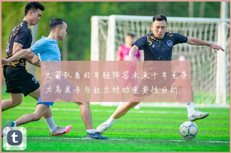 火箭队看好年轻阵容未来十年竞争力乌度卡与杜兰特的重要性分析