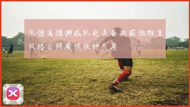 厄德高携挪威队赴美备战前拍维京风格合照展现独特气质