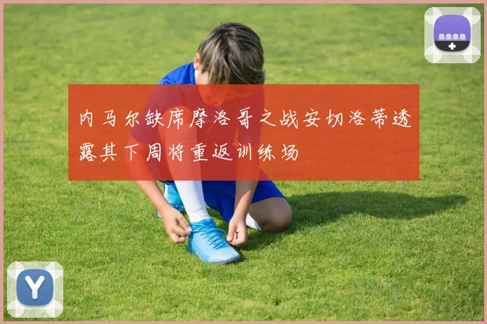 内马尔缺席摩洛哥之战安切洛蒂透露其下周将重返训练场