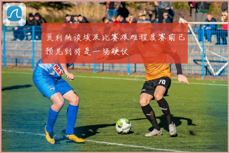莫利纳谈埃及比赛艰难程度赛前已预见到将是一场硬仗
