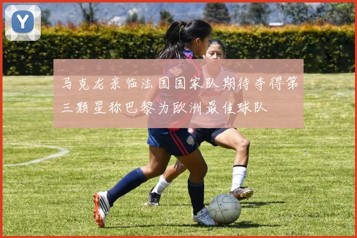 马克龙亲临法国国家队期待夺得第三颗星称巴黎为欧洲最佳球队