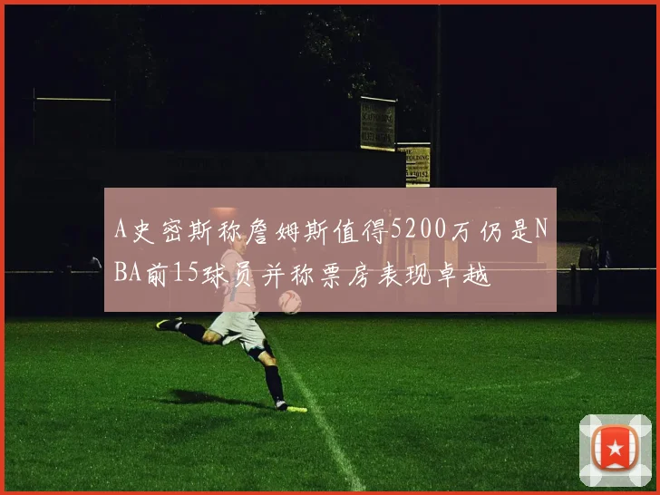 A史密斯称詹姆斯值得5200万仍是NBA前15球员并称票房表现卓越