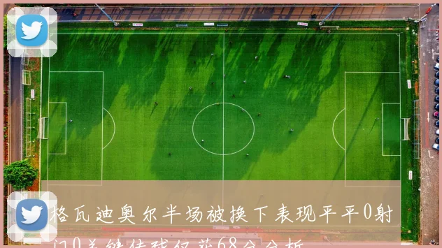格瓦迪奥尔半场被换下表现平平0射门0关键传球仅获68分分析