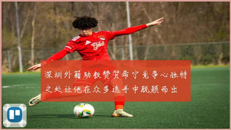 深圳外籍助教赞贺希宁竞争心独特之处让他在众多选手中脱颖而出