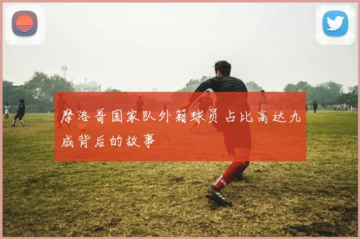 摩洛哥国家队外籍球员占比高达九成背后的故事