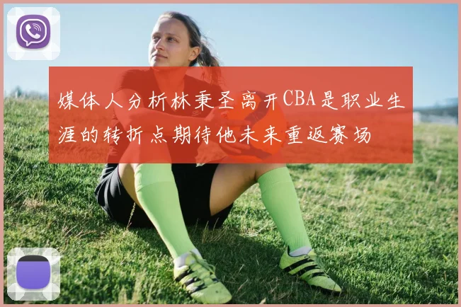 媒体人分析林秉圣离开CBA是职业生涯的转折点期待他未来重返赛场