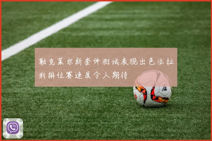勒克莱尔新套件测试表现出色法拉利排位赛速度令人期待