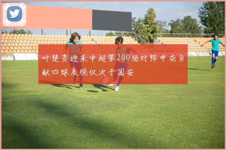 叶楚贵迎来中超第200场对阵申花贡献四球表现仅次于国安