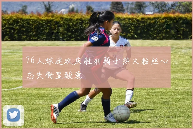 76人球迷欢庆胜利骑士热火粉丝心态失衡显酸意
