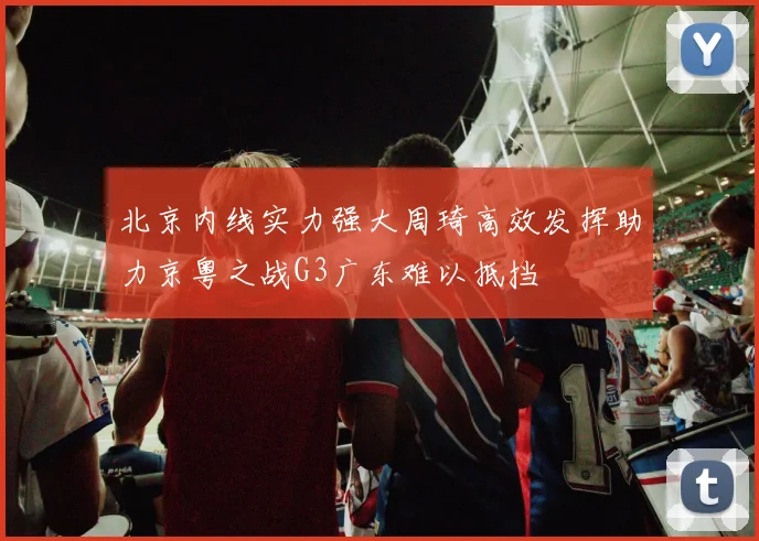北京内线实力强大周琦高效发挥助力京粤之战G3广东难以抵挡