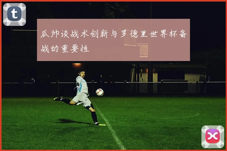 瓜帅谈战术创新与罗德里世界杯备战的重要性