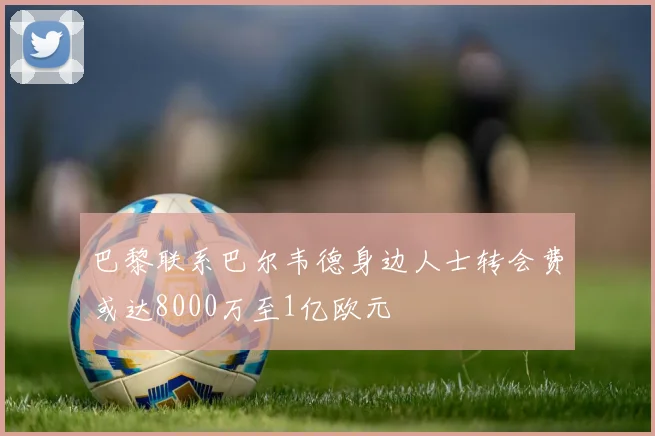 巴黎联系巴尔韦德身边人士转会费或达8000万至1亿欧元