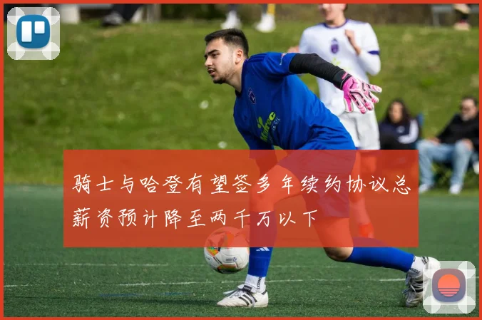 骑士与哈登有望签多年续约协议总薪资预计降至两千万以下