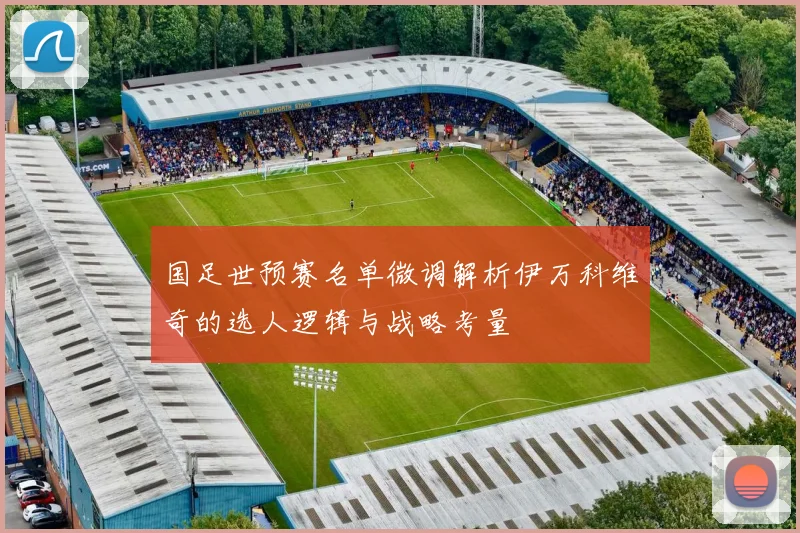 国足世预赛名单微调解析伊万科维奇的选人逻辑与战略考量