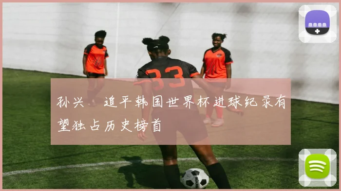 孙兴慜追平韩国世界杯进球纪录有望独占历史榜首
