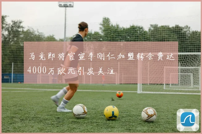马竞即将官宣李刚仁加盟转会费达4000万欧元引发关注