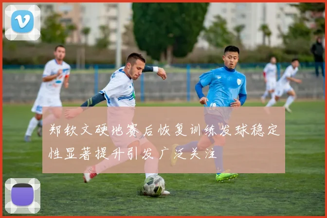 郑钦文硬地赛后恢复训练发球稳定性显著提升引发广泛关注